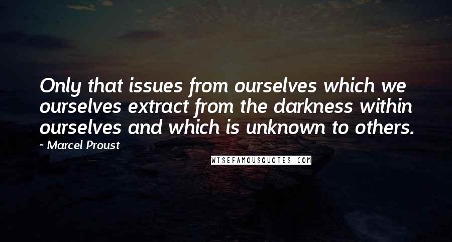 Marcel Proust quotes: Only that issues from ourselves which we ourselves extract from the darkness within ourselves and which is unknown to others.