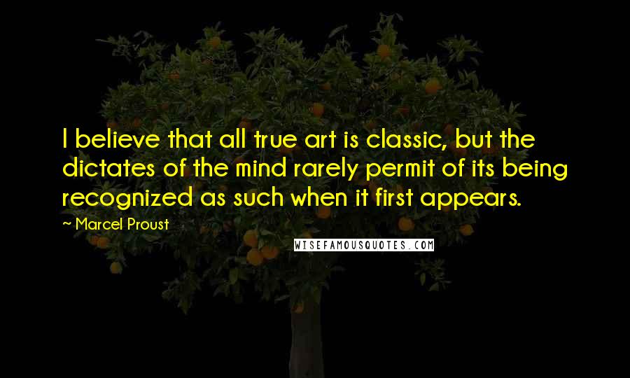 Marcel Proust quotes: I believe that all true art is classic, but the dictates of the mind rarely permit of its being recognized as such when it first appears.