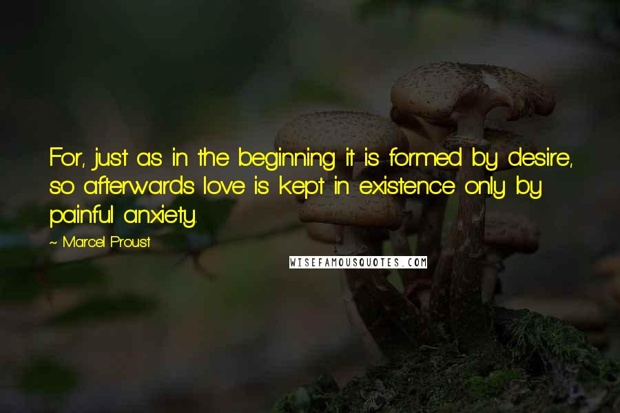 Marcel Proust quotes: For, just as in the beginning it is formed by desire, so afterwards love is kept in existence only by painful anxiety.