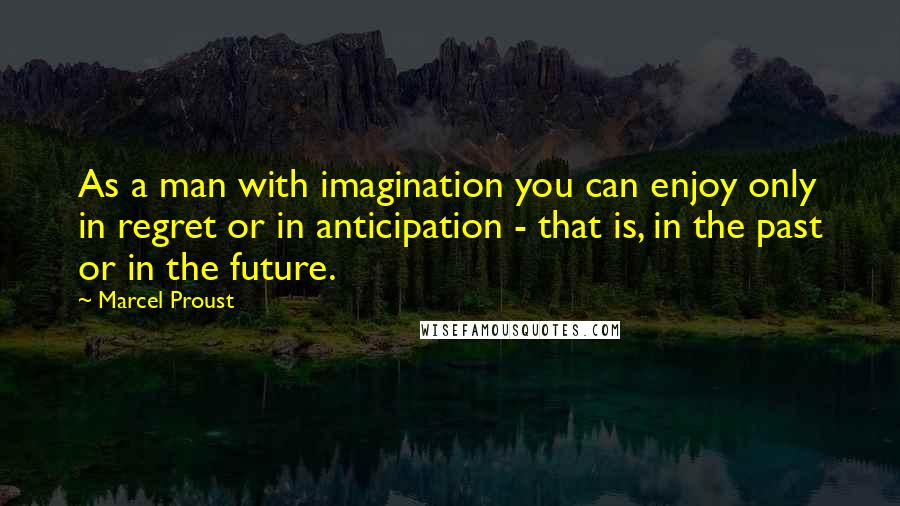 Marcel Proust quotes: As a man with imagination you can enjoy only in regret or in anticipation - that is, in the past or in the future.