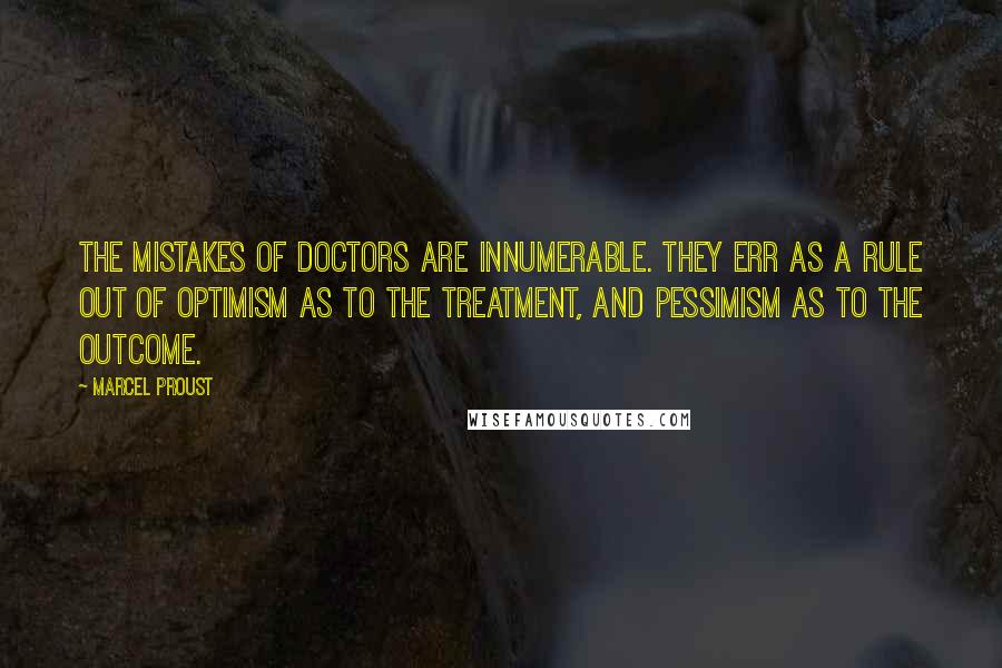 Marcel Proust quotes: The mistakes of doctors are innumerable. They err as a rule out of optimism as to the treatment, and pessimism as to the outcome.