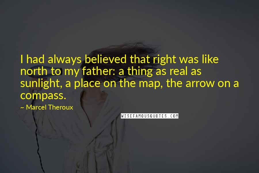 Marcel Theroux quotes: I had always believed that right was like north to my father: a thing as real as sunlight, a place on the map, the arrow on a compass.