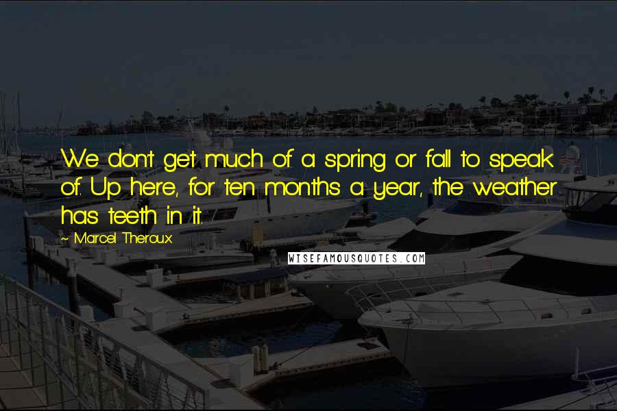 Marcel Theroux quotes: We don't get much of a spring or fall to speak of. Up here, for ten months a year, the weather has teeth in it. Marcel Theroux quotes: We don't get much of a spring or fall to speak of. Up here, for ten months a year, the weather has teeth in it.