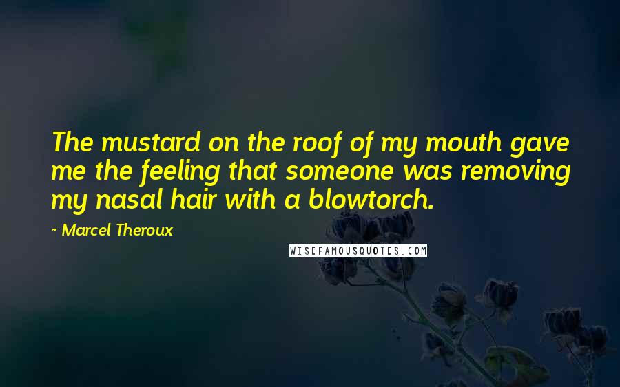 Marcel Theroux quotes: The mustard on the roof of my mouth gave me the feeling that someone was removing my nasal hair with a blowtorch. Marcel Theroux quotes: The mustard on the roof of my mouth gave me the feeling that someone was removing my nasal hair with a blowtorch.