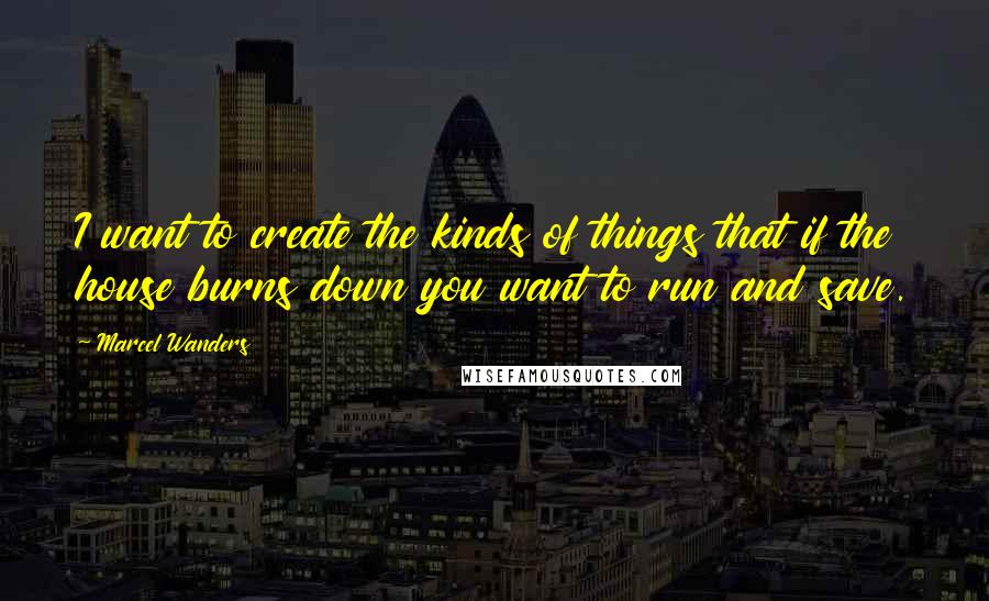 Marcel Wanders quotes: I want to create the kinds of things that if the house burns down you want to run and save.