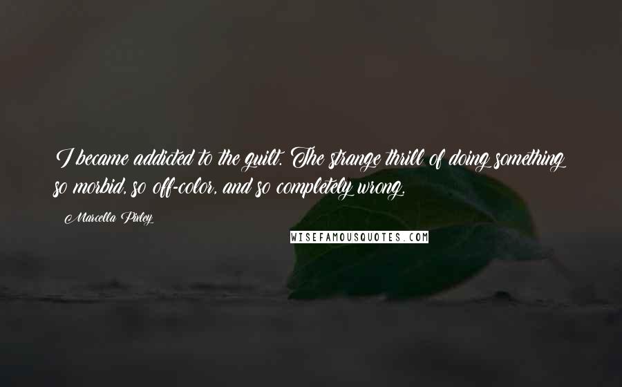 Marcella Pixley quotes: I became addicted to the guilt. The strange thrill of doing something so morbid, so off-color, and so completely wrong.