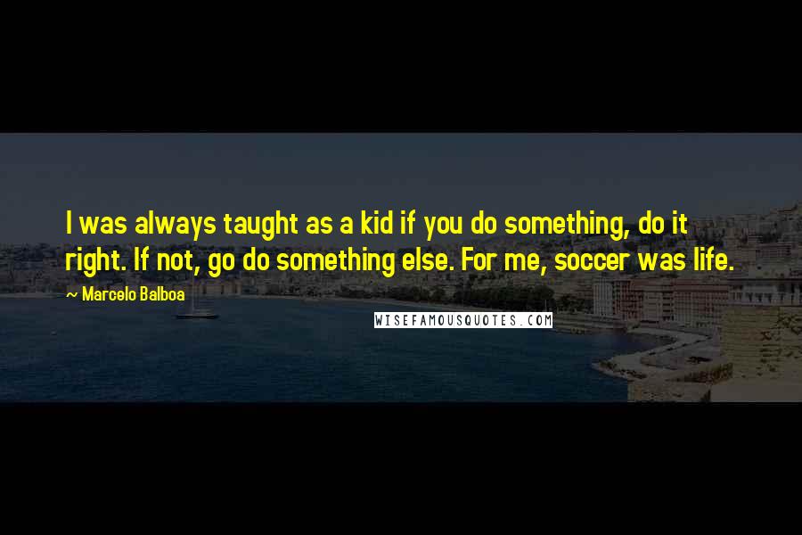 Marcelo Balboa quotes: I was always taught as a kid if you do something, do it right. If not, go do something else. For me, soccer was life.