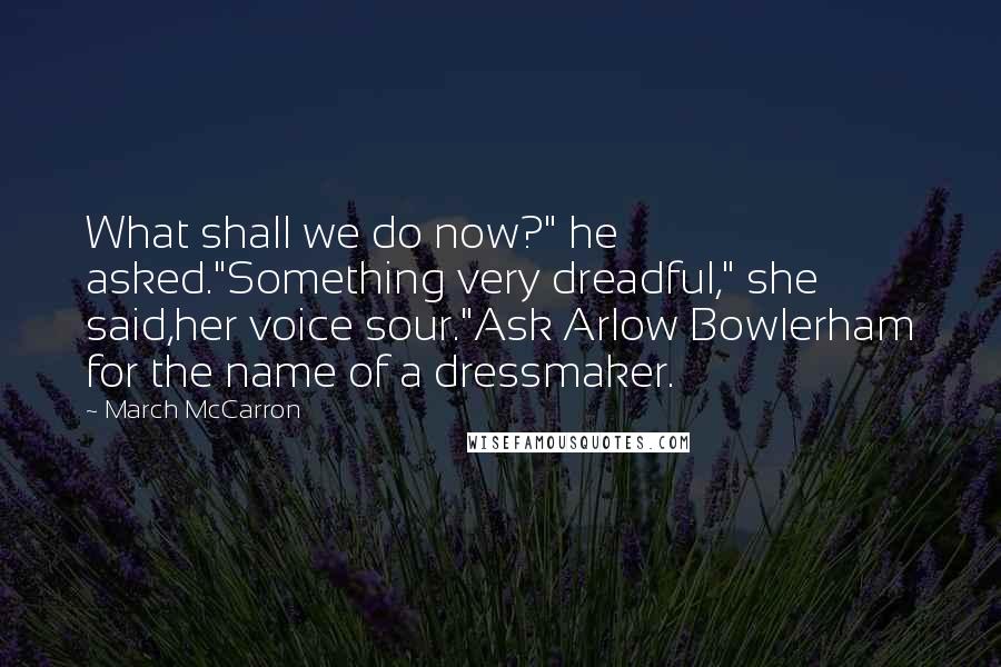 March McCarron quotes: What shall we do now?" he asked."Something very dreadful," she said,her voice sour."Ask Arlow Bowlerham for the name of a dressmaker. March McCarron quotes: What shall we do now?" he asked."Something very dreadful," she said,her voice sour."Ask Arlow Bowlerham for the name of a dressmaker.