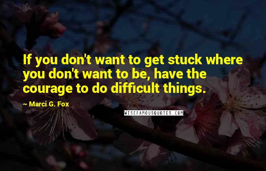 Marci G. Fox quotes: If you don't want to get stuck where you don't want to be, have the courage to do difficult things.