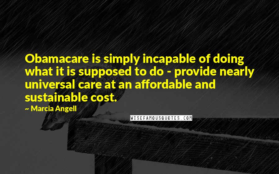 Marcia Angell quotes: Obamacare is simply incapable of doing what it is supposed to do - provide nearly universal care at an affordable and sustainable cost.