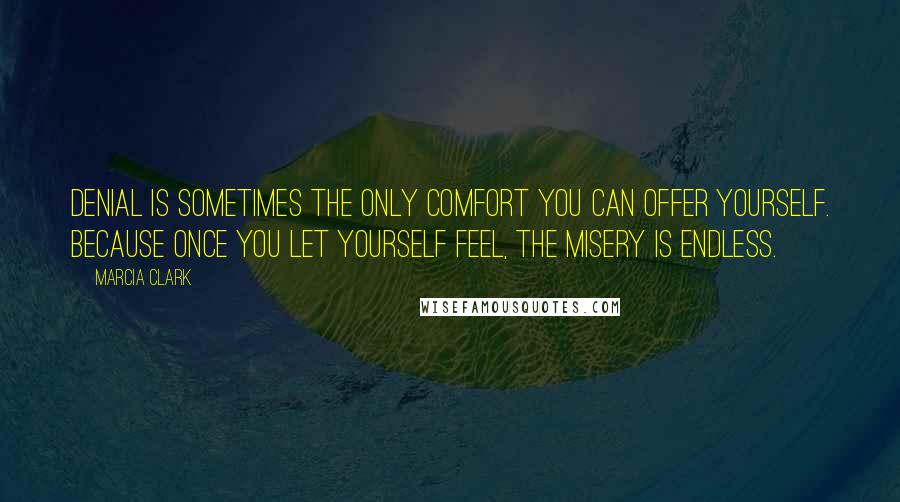 Marcia Clark quotes: Denial is sometimes the only comfort you can offer yourself. Because once you let yourself feel, the misery is endless. Marcia Clark quotes: Denial is sometimes the only comfort you can offer yourself. Because once you let yourself feel, the misery is endless.