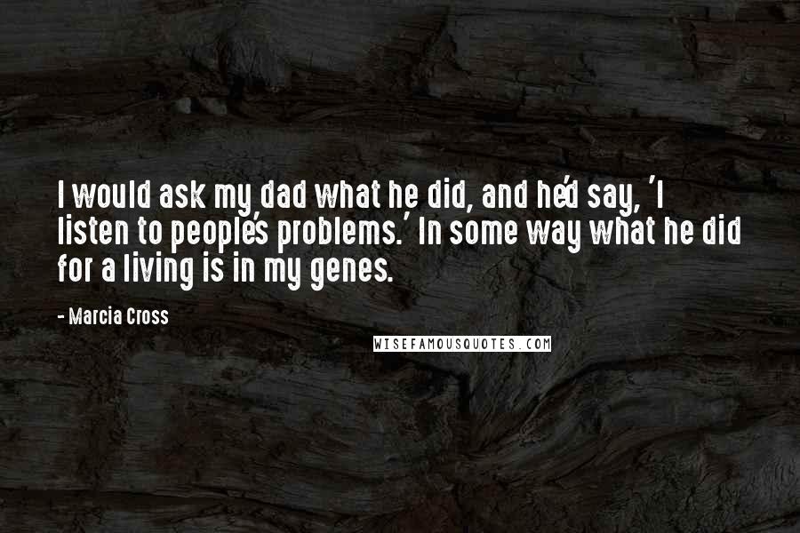 Marcia Cross quotes: I would ask my dad what he did, and he'd say, 'I listen to people's problems.' In some way what he did for a living is in my genes. Marcia Cross quotes: I would ask my dad what he did, and he'd say, 'I listen to people's problems.' In some way what he did for a living is in my genes.