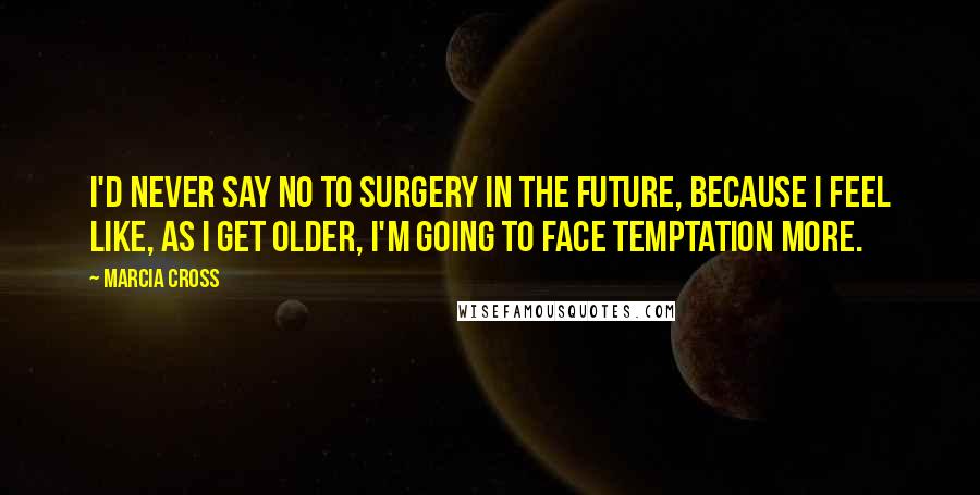 Marcia Cross quotes: I'd never say no to surgery in the future, because I feel like, as I get older, I'm going to face temptation more.