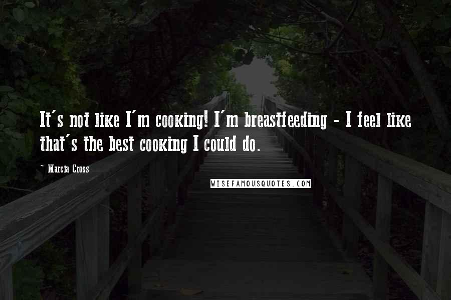 Marcia Cross quotes: It's not like I'm cooking! I'm breastfeeding - I feel like that's the best cooking I could do.