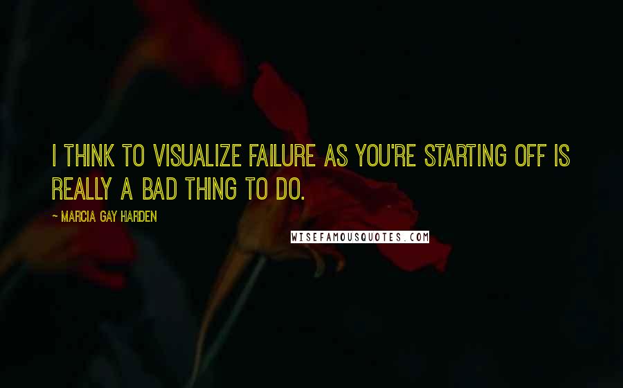 Marcia Gay Harden quotes: I think to visualize failure as you're starting off is really a bad thing to do.