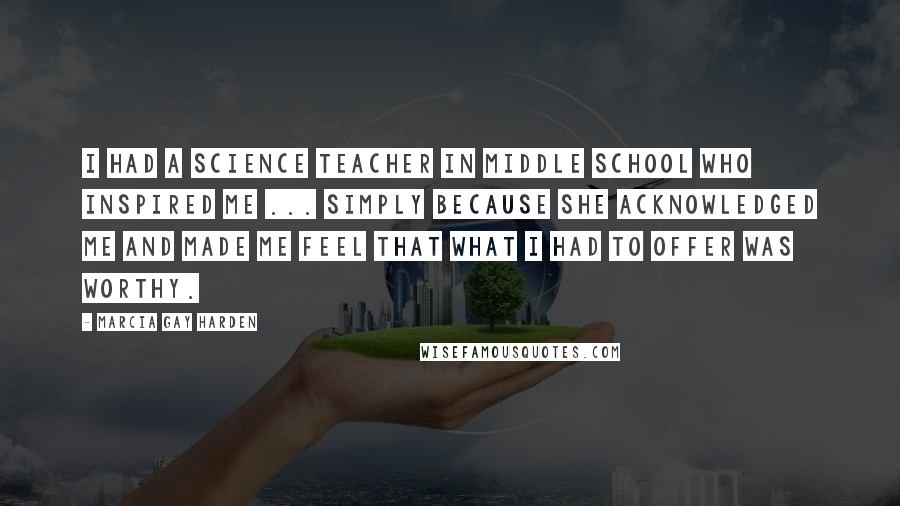 Marcia Gay Harden quotes: I had a science teacher in middle school who inspired me ... simply because she acknowledged me and made me feel that what I had to offer was worthy. Marcia Gay Harden quotes: I had a science teacher in middle school who inspired me ... simply because she acknowledged me and made me feel that what I had to offer was worthy.