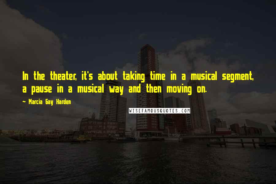 Marcia Gay Harden quotes: In the theater, it's about taking time in a musical segment, a pause in a musical way and then moving on.