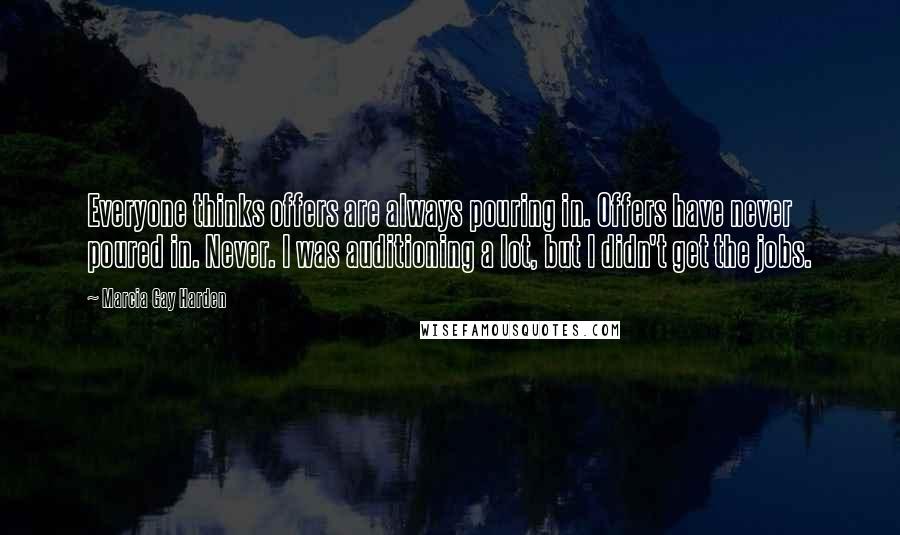Marcia Gay Harden quotes: Everyone thinks offers are always pouring in. Offers have never poured in. Never. I was auditioning a lot, but I didn't get the jobs. Marcia Gay Harden quotes: Everyone thinks offers are always pouring in. Offers have never poured in. Never. I was auditioning a lot, but I didn't get the jobs.