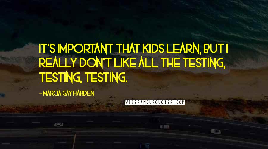 Marcia Gay Harden quotes: It's important that kids learn, but I really don't like all the testing, testing, testing.