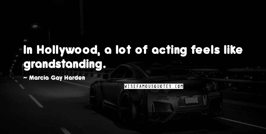 Marcia Gay Harden quotes: In Hollywood, a lot of acting feels like grandstanding.