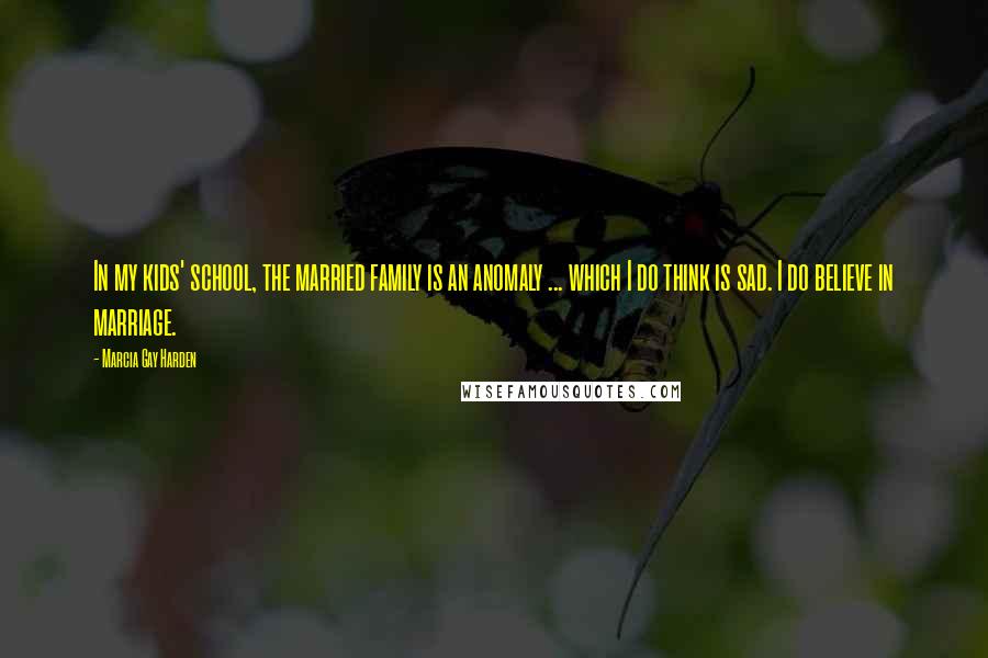 Marcia Gay Harden quotes: In my kids' school, the married family is an anomaly ... which I do think is sad. I do believe in marriage.