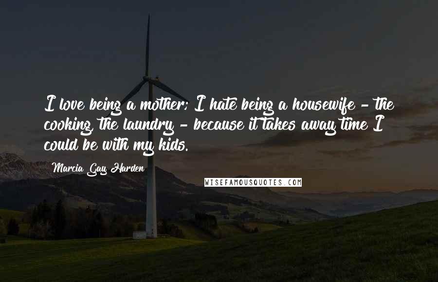 Marcia Gay Harden quotes: I love being a mother; I hate being a housewife - the cooking, the laundry - because it takes away time I could be with my kids.