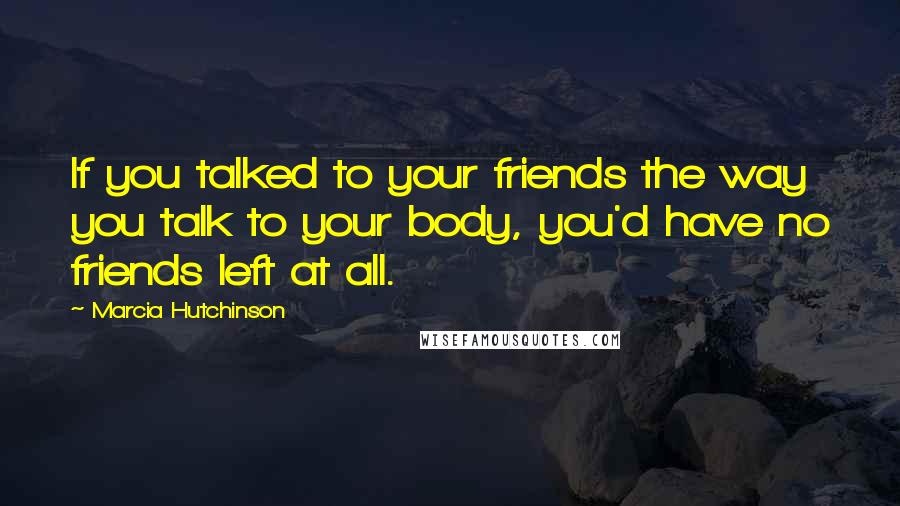 Marcia Hutchinson quotes: If you talked to your friends the way you talk to your body, you'd have no friends left at all.