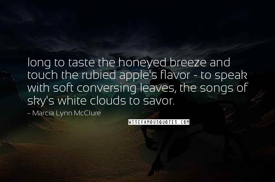 Marcia Lynn McClure quotes: long to taste the honeyed breeze and touch the rubied apple's flavor - to speak with soft conversing leaves, the songs of sky's white clouds to savor. Marcia Lynn McClure quotes: long to taste the honeyed breeze and touch the rubied apple's flavor - to speak with soft conversing leaves, the songs of sky's white clouds to savor.