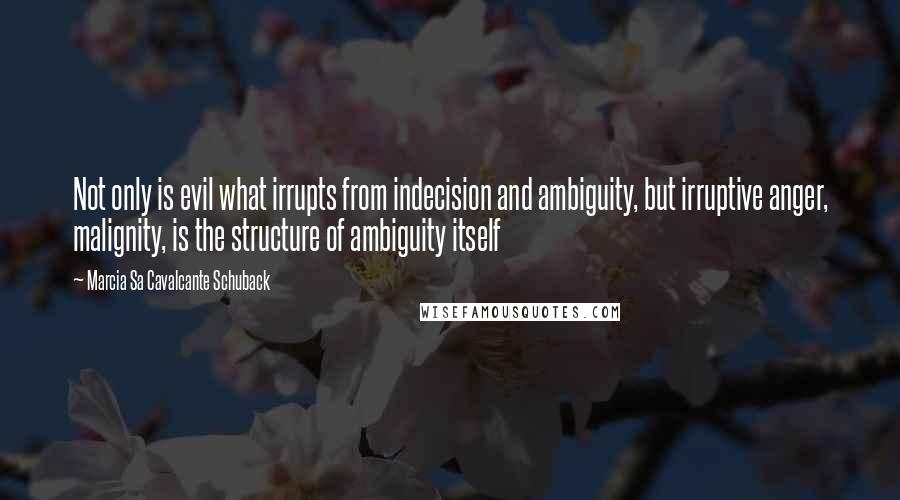 Marcia Sa Cavalcante Schuback quotes: Not only is evil what irrupts from indecision and ambiguity, but irruptive anger, malignity, is the structure of ambiguity itself Marcia Sa Cavalcante Schuback quotes: Not only is evil what irrupts from indecision and ambiguity, but irruptive anger, malignity, is the structure of ambiguity itself