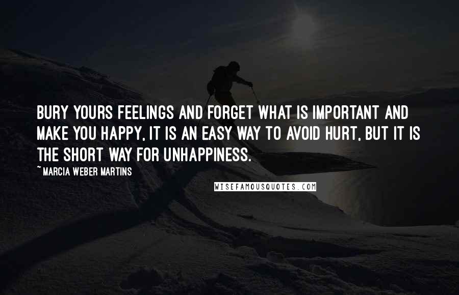 Marcia Weber Martins quotes: Bury yours feelings and forget what is important and make you happy, it is an easy way to avoid hurt, but it is the short way for unhappiness. Marcia Weber Martins quotes: Bury yours feelings and forget what is important and make you happy, it is an easy way to avoid hurt, but it is the short way for unhappiness.