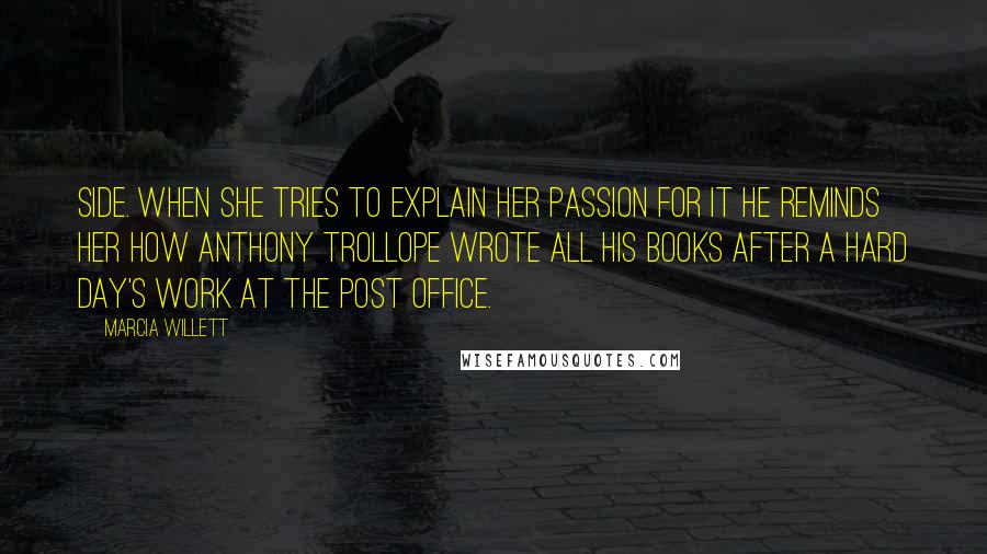 Marcia Willett quotes: side. When she tries to explain her passion for it he reminds her how Anthony Trollope wrote all his books after a hard day's work at the Post Office.