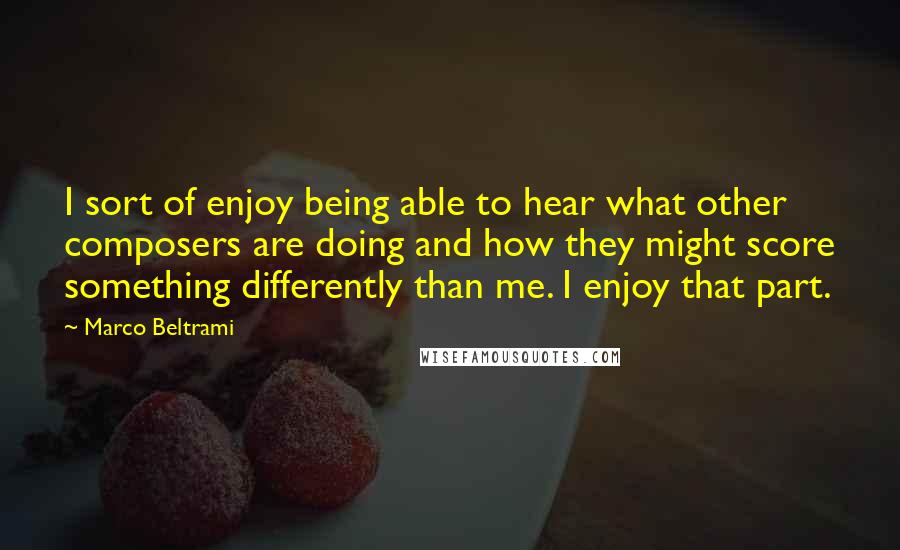 Marco Beltrami quotes: I sort of enjoy being able to hear what other composers are doing and how they might score something differently than me. I enjoy that part. Marco Beltrami quotes: I sort of enjoy being able to hear what other composers are doing and how they might score something differently than me. I enjoy that part.