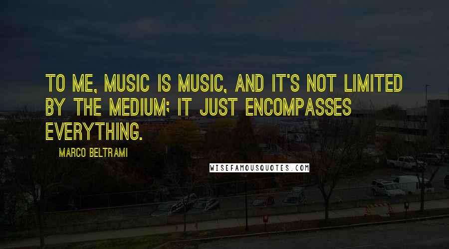 Marco Beltrami quotes: To me, music is music, and it's not limited by the medium; it just encompasses everything.