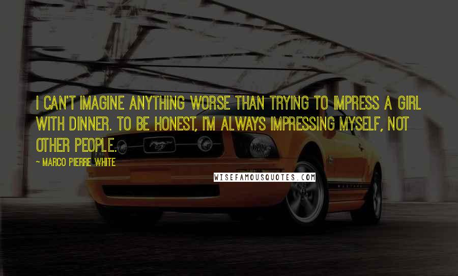 Marco Pierre White quotes: I can't imagine anything worse than trying to impress a girl with dinner. To be honest, I'm always impressing myself, not other people.