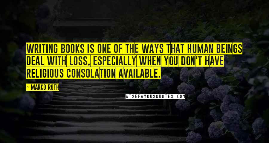 Marco Roth quotes: Writing books is one of the ways that human beings deal with loss, especially when you don't have religious consolation available.