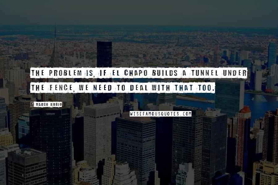 Marco Rubio quotes: The problem is, if El Chapo builds a tunnel under the fence, we need to deal with that too.