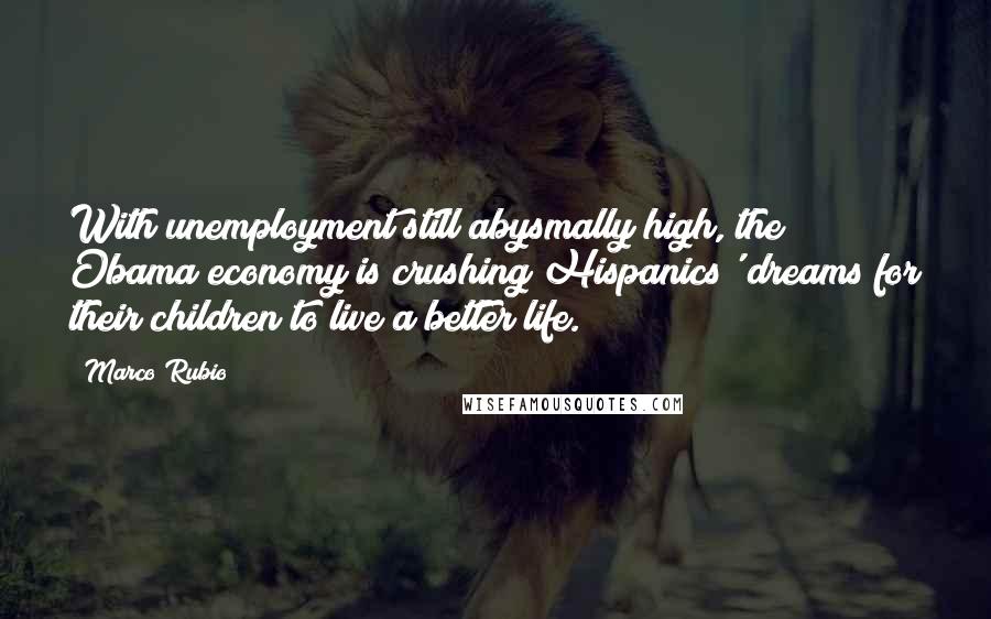 Marco Rubio quotes: With unemployment still abysmally high, the Obama economy is crushing Hispanics' dreams for their children to live a better life.
