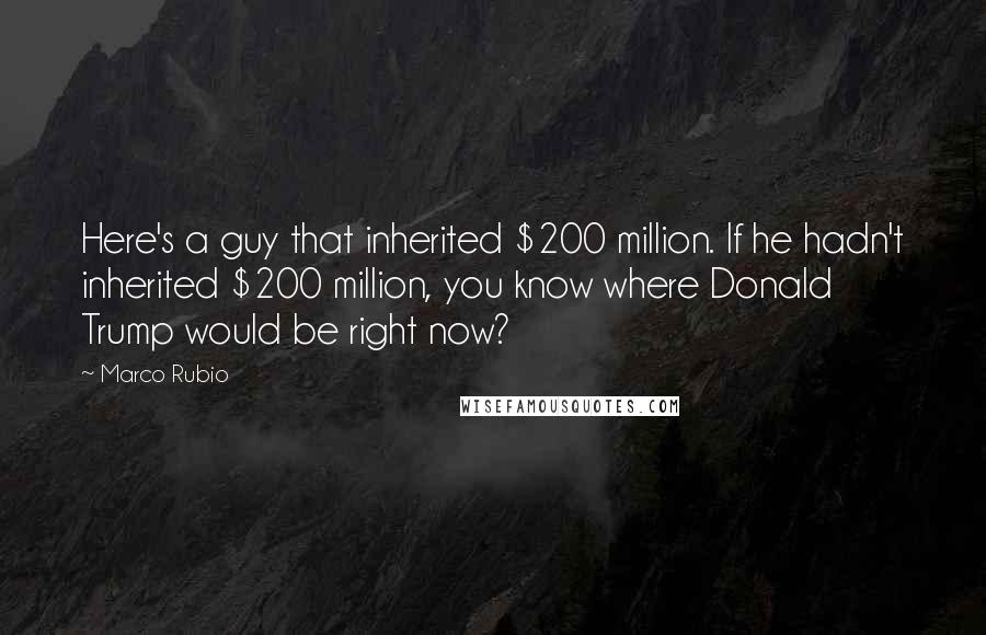 Marco Rubio quotes: Here's a guy that inherited $200 million. If he hadn't inherited $200 million, you know where Donald Trump would be right now?