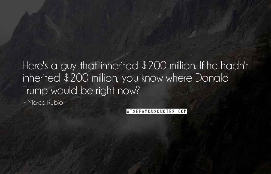 Marco Rubio quotes: Here's a guy that inherited $200 million. If he hadn't inherited $200 million, you know where Donald Trump would be right now? Marco Rubio quotes: Here's a guy that inherited $200 million. If he hadn't inherited $200 million, you know where Donald Trump would be right now?