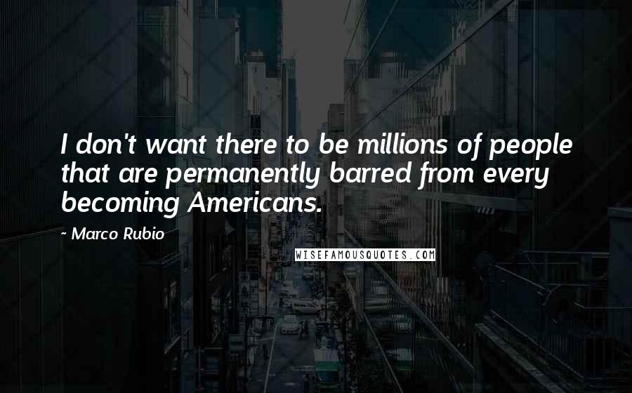 Marco Rubio quotes: I don't want there to be millions of people that are permanently barred from every becoming Americans. Marco Rubio quotes: I don't want there to be millions of people that are permanently barred from every becoming Americans.