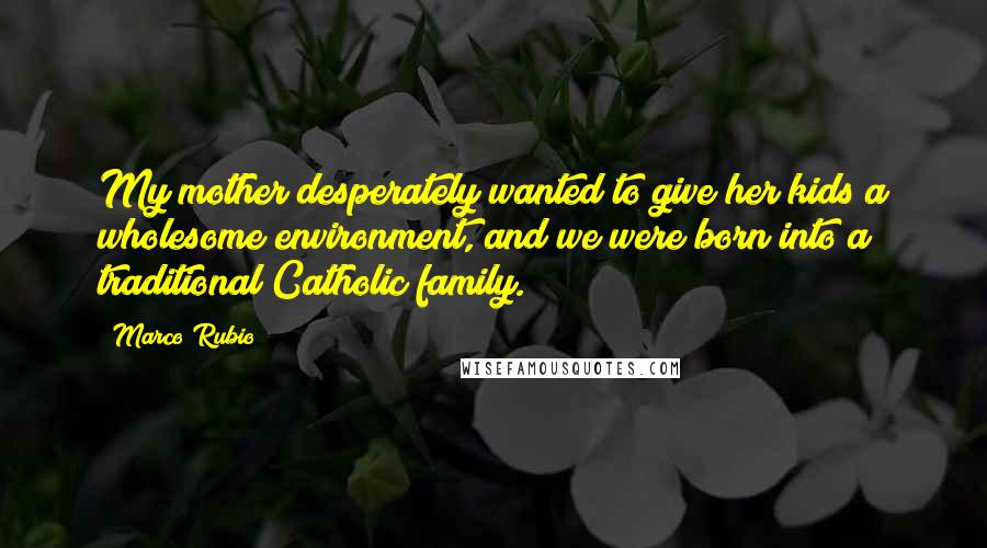 Marco Rubio quotes: My mother desperately wanted to give her kids a wholesome environment, and we were born into a traditional Catholic family. Marco Rubio quotes: My mother desperately wanted to give her kids a wholesome environment, and we were born into a traditional Catholic family.