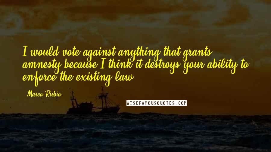 Marco Rubio quotes: I would vote against anything that grants amnesty because I think it destroys your ability to enforce the existing law Marco Rubio quotes: I would vote against anything that grants amnesty because I think it destroys your ability to enforce the existing law