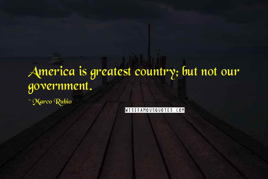 Marco Rubio quotes: America is greatest country; but not our government.