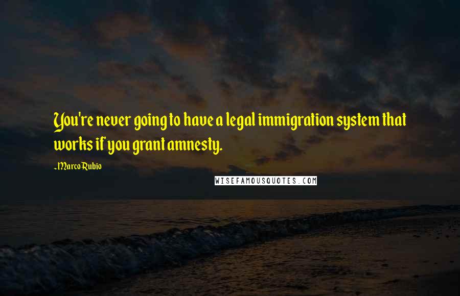 Marco Rubio quotes: You're never going to have a legal immigration system that works if you grant amnesty.
