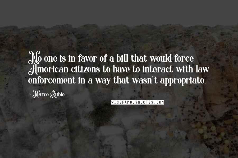 Marco Rubio quotes: No one is in favor of a bill that would force American citizens to have to interact with law enforcement in a way that wasn't appropriate. Marco Rubio quotes: No one is in favor of a bill that would force American citizens to have to interact with law enforcement in a way that wasn't appropriate.