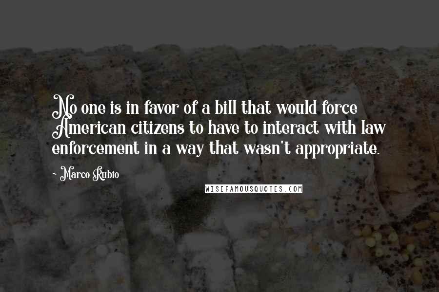 Marco Rubio quotes: No one is in favor of a bill that would force American citizens to have to interact with law enforcement in a way that wasn't appropriate.