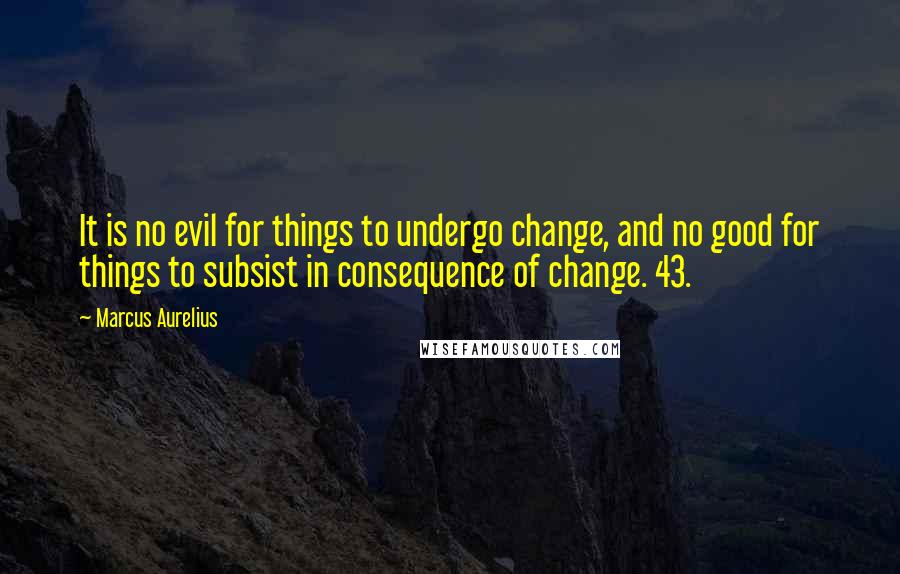 Marcus Aurelius quotes: It is no evil for things to undergo change, and no good for things to subsist in consequence of change. 43.