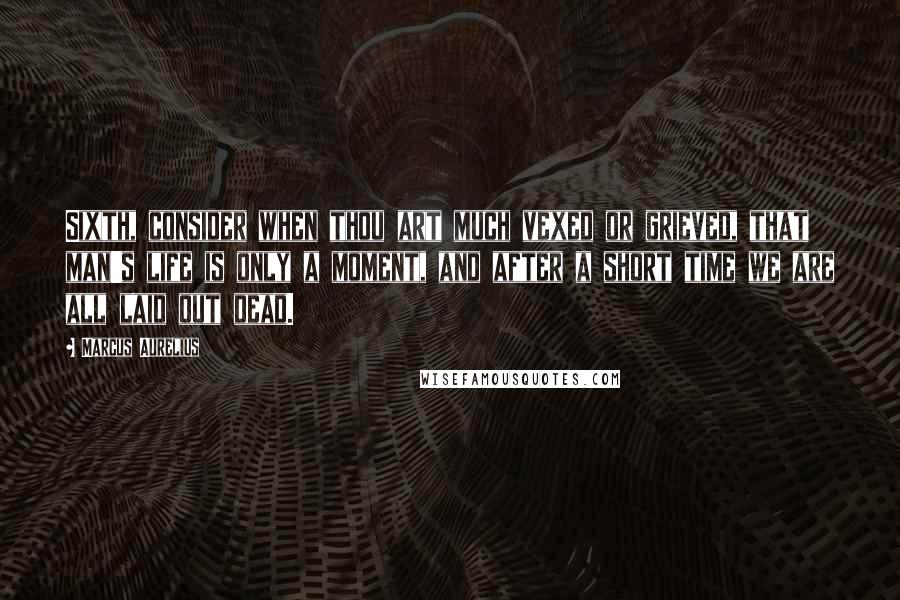 Marcus Aurelius quotes: Sixth, consider when thou art much vexed or grieved, that man's life is only a moment, and after a short time we are all laid out dead.