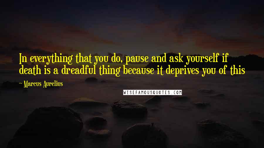 Marcus Aurelius quotes: In everything that you do, pause and ask yourself if death is a dreadful thing because it deprives you of this