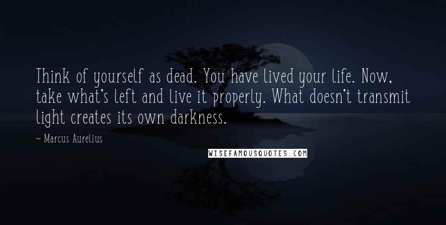 Marcus Aurelius quotes: Think of yourself as dead. You have lived your life. Now, take what's left and live it properly. What doesn't transmit light creates its own darkness.